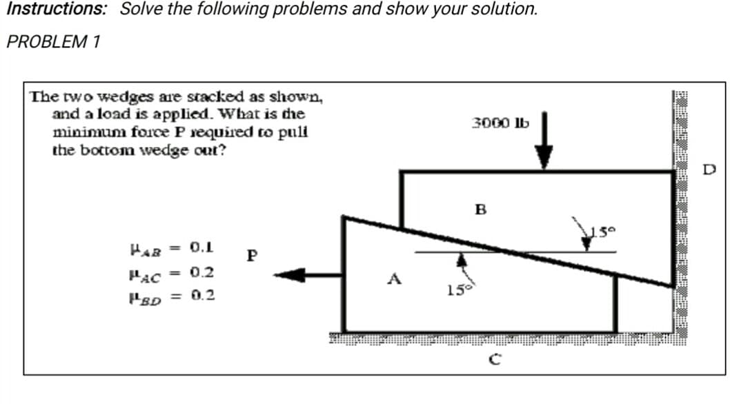 Instructions: Solve the following problems and show your solution.
PROBLEM 1
The two wedges are stacked as shown,
and a load is applied. What is dhe
minimum force P required to puli
the bottom wedge out?
3000 lb
B
HAR = 0.
P
PAC
= 0.2
A
15
PsD = 0.2
