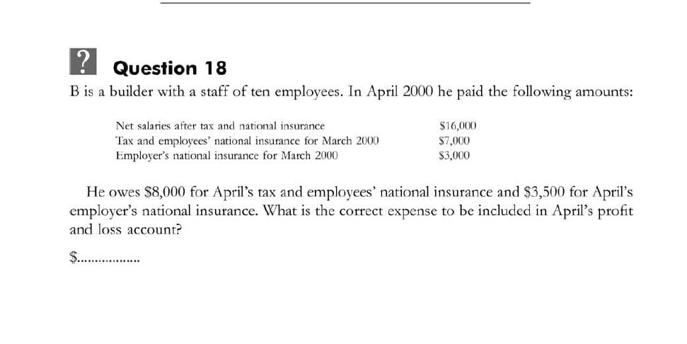 ! Question 18
B is a builder with a staff of ten employees. In April 2000 he paid the following amounts:
Net salaries after tax and national insurance
$16,000
Tax and employees' national insurance for March 2000
Employer's national insurance for March 2000
$7,000
$3,000
He owes $8,000 for April's tax and employees' national insurance and $3,500 for April's
employer's national insurance. What is the correct expense to be included in April's profit
and loss account?
$.. .
