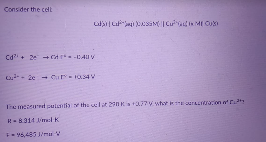Consider the cell:
Cd(s) | Cd2+(aq) (0.035M) || Cu2*(aq) (x M)| Cu(s)
Cd2+ + 2e → Cd E° = -0.40 V
%3D
Cu2+ + 2e → Cu E° = +0.34 V
The measured potential of the cell at 298 K is +0.77 V, what is the concentration of Cu2+?
R = 8.314 J/mol-K
F = 96,485 J/mol-V
