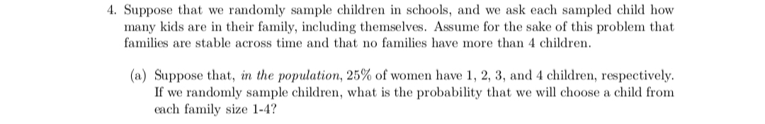 4. Suppose that we randomly sample children in schools, and we ask each sampled child how
many kids are in their family, including themselves. Assume for the sake of this problem that
families are stable across time and that no families have more than 4 children.
(a) Suppose that, in the population, 25% of women have 1, 2, 3, and 4 children, respectively.
If we randomly sample children, what is the probability that we will choose a child from
each family size 1-4?