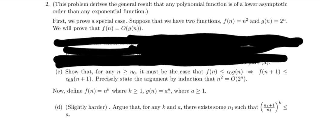 2. (This problem derives the general result that any polynomial function is of a lower asymptotic
order than any exponential function.)
First, we prove a special case. Suppose that we have two functions, f(n) = n² and g(n) = 2".
We will prove that f(n) = O(g(n)).
• port (a).
(c) Show that, for any n ≥ no, it must be the case that f(n) ≤ cog(n) = f(n+1) ≤
cog(n+1). Precisely state the argument by induction that n² = 0(2¹).
Now, define f(n) = nk where k ≥ 1, g(n) = a", where a ≥ 1.
(d) (Slightly harder). Argue that, for any k and a, there exists some n₁ such that
: (1₁+¹)* <
a.