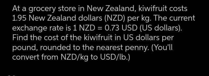 At a grocery store in New Zealand, kiwifruit costs
1.95 New Zealand dollars (NZD) per kg. The current
exchange rate is 1 NZD = 0.73 USD (US dollars).
Find the cost of the kiwifruit in US dollars per
pound, rounded to the nearest penny. (You'll
convert from NZD/kg to USD/lb.)