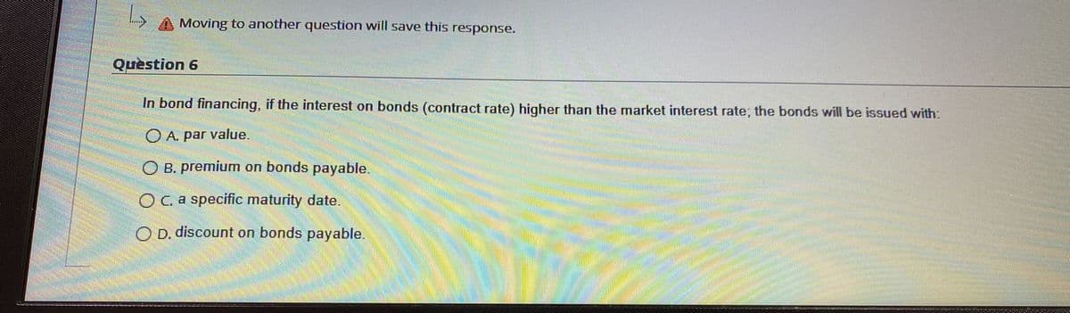 Moving to another question will save this response.
Quèstion 6
In bond financing, if the interest on bonds (contract rate) higher than the market interest rate; the bonds will be issued with:
O A. par value.
O B. premium on bonds payable.
OCa specific maturity date.
O D. discount on bonds payable.
