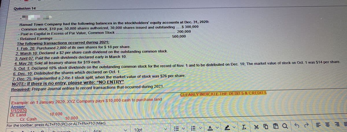 Question 14
Hamad Town Company had the following balances in the stockholders' equity accounts at Dec. 31, 2020:
- Common stock, $10 par, 50,000 shares authorized, 30,000 shares issued and outstanding ....$ 300,000
Paid in Capital in Excess of Par Value, Common Stock
Retained Eamings
The following transactions occurred during 2021:
1. Feb. 20: Purchased 2,000 of its own shares for $ 18 per share.
2. March 10: Declared a $2 per share cash dividend on the outstanding common stock.
3. April 07: Paid the cash dividends declared early in March 10.
4. May 20: Sold all treasury shares for $19 each.
5. Oct. 1: Declared 10% stock dividends on the outstanding common stock for the record of Nov. 1 and to be distributed on Dec. 10; The market value of stock on Oct. 1 was $14 per share.
6. Dec. 10: Distributed the shares which declared on Oct. 1.
7. Dec. 25: Implemented a 2-for-1 stock split, when the market value of stock was $26 per share.
NOTE: If there is no entry, please write: "NO ENTRY"
Required: Prepare Journal entries to record transactions that occurred during 2021.
200,000
500,000
CLEARLY INDICATE THE DEBITS & CREDITS
Example: on 1 January 2020, XYZ Company pays S10,000 cash to purchase land
Answer:
1/1/2020
Dr. Land
Cr. Cash
10,000
10,000
For the toolbar, press ALT+F10 (PC) or ALT+FN+F10 (Mac).
10pt
*回自Q50
Arial.
!!!
