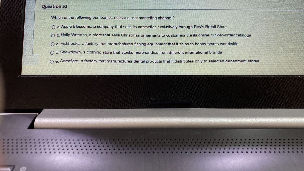 Question 53
Which of the following companies uses a direct marketing channel?
O a. Apple Blossoms, a company that sells its cosmetics exclusively through Ray's Retail Store
O b. Holly Wreaths, a store that sells Christmas ornaments to customers via its online click-to-order catalogs
Oc Fishhooks, a factory that manufactures fishing equipment that it ships to hobby stores worldwide
Od. Showdown, a clothing store that stocks merchandise from different international brands
O e. Germfight, a factory that manufactures dental products that it distributes only to selected department stores
