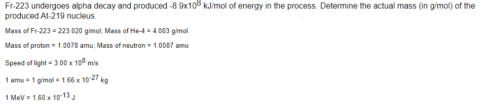 Fr-223 undergoes alpha decay and produced -8.9x108 kJ/mol of energy in the process. Determine the actual mass (in g/mol) of the
produced At-219 nucleus.
Mass of Fr-223 = 223.020 g/mol; Mass of He-4 = 4.003 g/mol
Mass of proton = 1.0078 amu; Mass of neutron = 1.0087 amu
Speed of light = 3.00 x 108 m/s
1 amu = 1 g/mol = 1.66 x 10-27 kg
1 MeV = 1.60 x 10-13 J
