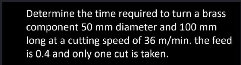 Determine the time required to turn a brass
component 50 mm diameter and 100 mm
long at a cutting speed of 36 m/min. the feed
is 0.4 and only one cut is taken.
