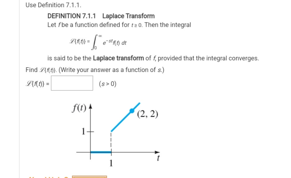 Use Definition 7.1.1.
DEFINITION 7.1.1 Laplace Transform
Let fbe a function defined for t≥0. Then the integral
L{f(t)} =
-6° e-stf(t) dt
is said to be the Laplace transform of f, provided that the integral converges.
Find L{f(t)}. (Write your answer as a function of s.)
L{f(t)} =
(s> 0)
f(t)
(2, 2)
1
7