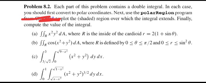 Problem 8.2. Each part of this problem contains a double integral. In each case,
you should first convert to polar coordinates. Next, use the polarRegion program
from Our
plot the (shaded) region over which the integral extends. Finally,
compute the value of the integral.
(a) ffx²y²dA, where R is the inside of the cardioid r = 2(1 + sin 0).
(b) ff cos(x² + y²) dA, where R is defined by 0 ≤ 0 ≤/2 and 0 ≤ ≤ sin²0.
-3
√9-x²
(c) › ³²³** (x² + y²) dy dx.
SA SO
(d)
[+
(x² + y²)³/2 dy dx.