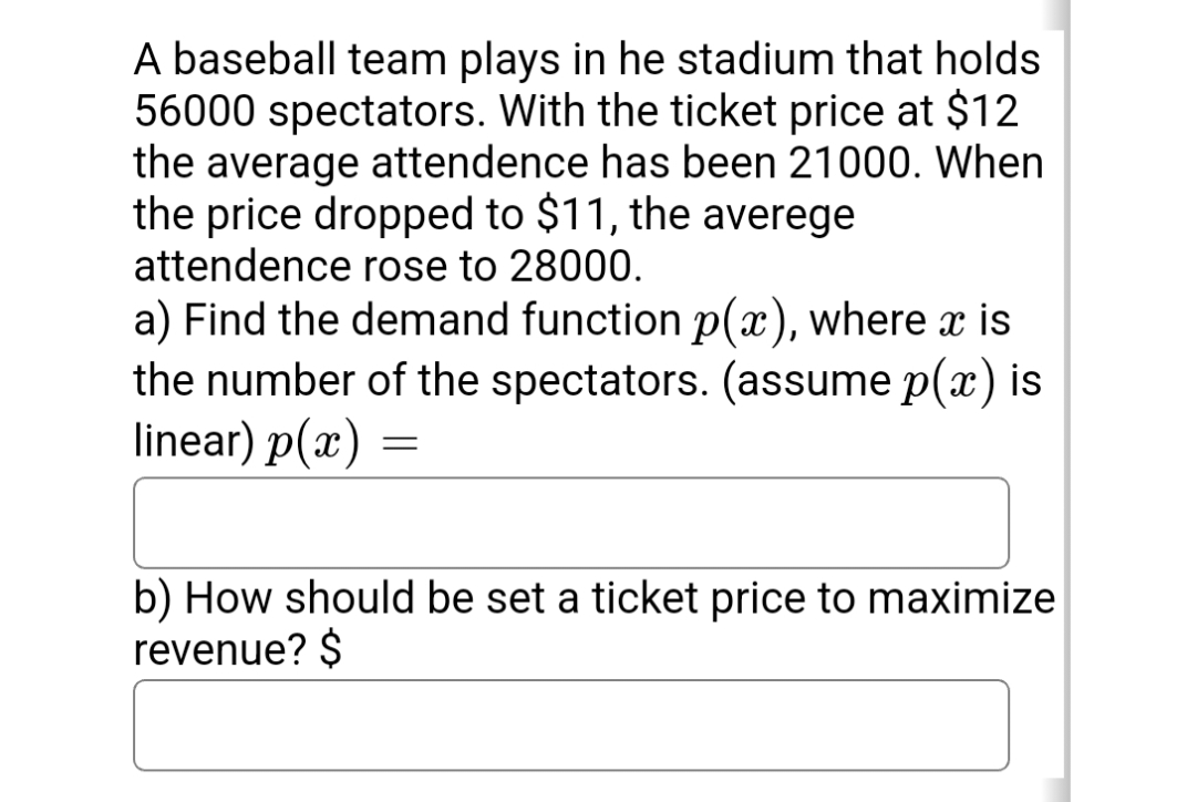 A baseball team plays in he stadium that holds
56000 spectators. With the ticket price at $12
the average attendence has been 21000. When
the price dropped to $11, the averege
attendence rose to 28000.
a) Find the demand function p(x), where x is
the number of the spectators. (assume p(x) is
linear) p(x)
b) How should be set a ticket price to maximize
revenue? $
