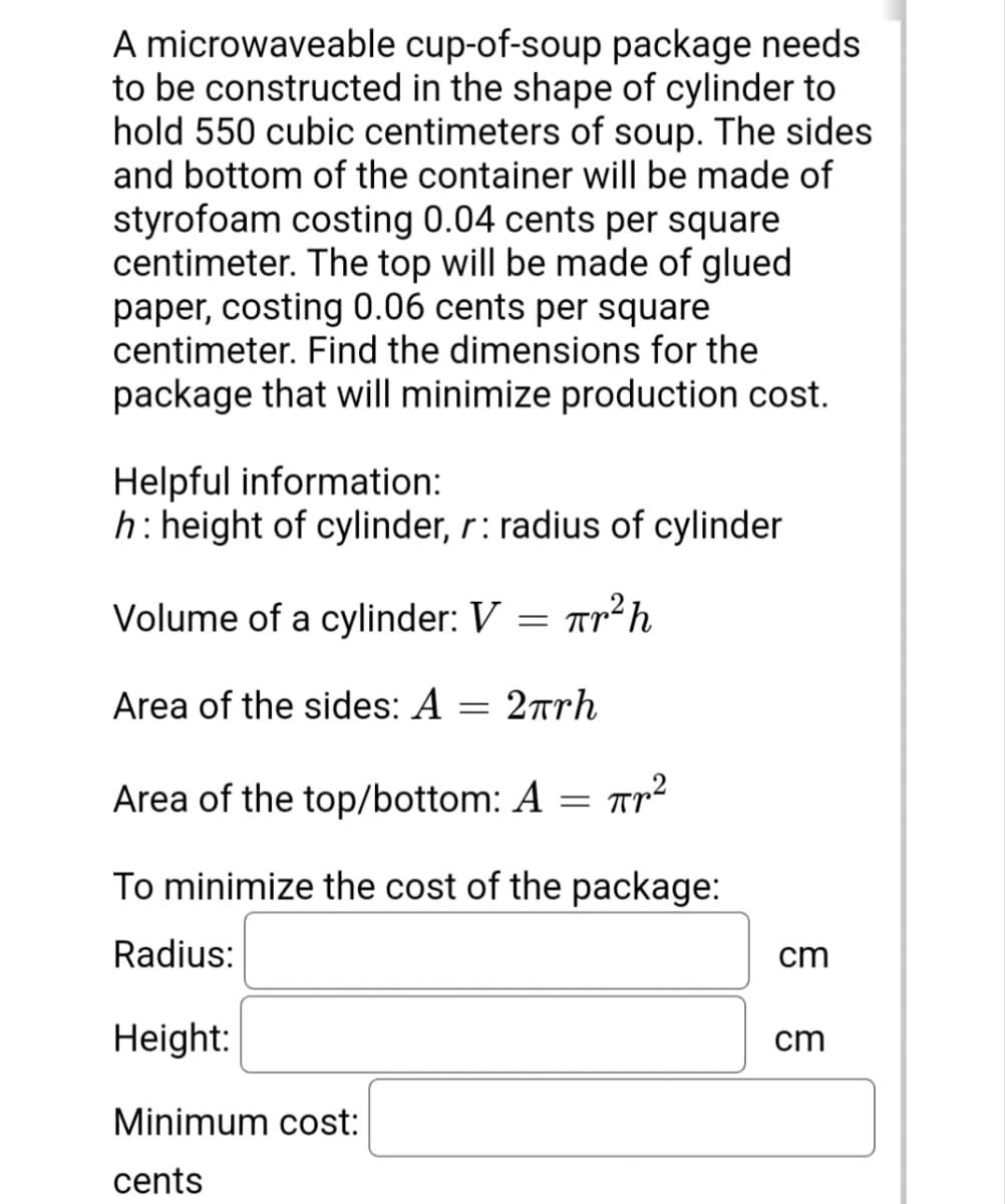 A microwaveable cup-of-soup package needs
to be constructed in the shape of cylinder to
hold 550 cubic centimeters of soup. The sides
and bottom of the container will be made of
styrofoam costing 0.04 cents per square
centimeter. The top will be made of glued
paper, costing 0.06 cents per square
centimeter. Find the dimensions for the
package that will minimize production cost.
Helpful information:
h:height of cylinder, r: radius of cylinder
Volume of a cylinder: V
Area of the sides: A
2rrh
Area of the top/bottom: A = TTr²
To minimize the cost of the package:
Radius:
cm
Height:
cm
Minimum cost:
cents
