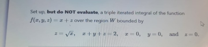 Set up, but do NOT evaluate, a triple iterated integral of the function
f(x, y, z) = x + z over the region W bounded by
z = √√√x,
x+y+z=2, x = 0, y = 0, and z=0.
