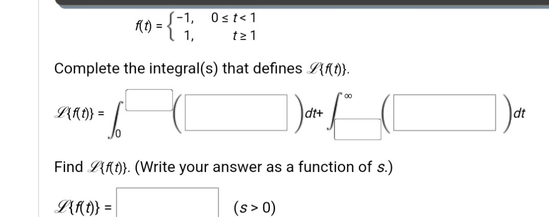 0 ≤ t < 1
R0 =
1,
t≥1
Complete the integral(s) that defines {f(t)}.
dt+
A{{(D)} = [
fo
Find L{f(t)}. (Write your answer as a function of s.)
L{f(t)} =
(s > 0)
-1,
dt