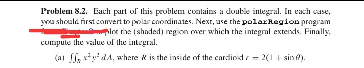 Problem 8.2. Each part of this problem contains a double integral. In each case,
you should first convert to polar coordinates. Next, use the polarRegion program
plot the (shaded) region over which the integral extends. Finally,
compute the value of the integral.
(a) ff x²y² dA, where R is the inside of the cardioid r = 2(1 + sin().