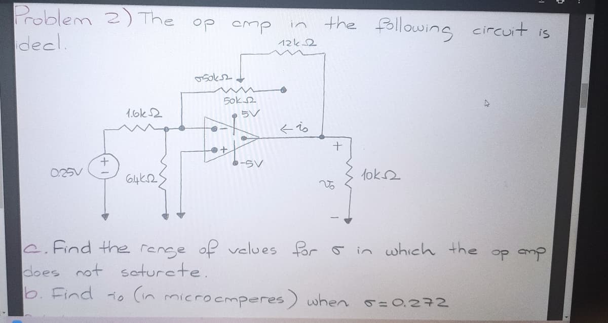Problem 2) The op cmp
decl.
the following circuit is
in
12k2
5ok2
1.6k2
pらV
そ。
-らV
0.25V
lok2
Vo
C.Find the renge of velues for o in which the
does not seturcte.
b. Find io (in microcmperes) when o=0.272
op mp
