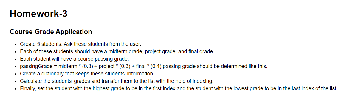 Homework-3
Course Grade Application
• Create 5 students. Ask these students from the user.
• Each of these students should have a midterm grade, project grade, and final grade.
• Each student will have a course passing grade.
passingGrade = midterm * (0.3) + project * (0.3) + final * (0.4) passing grade should be determined like this.
• Create a dictionary that keeps these students' information.
• Calculate the students' grades and transfer them to the list with the help of indexing.
Finally, set the student with the highest grade to be in the first index and the student with the lowest grade to be in the last index of the list.
