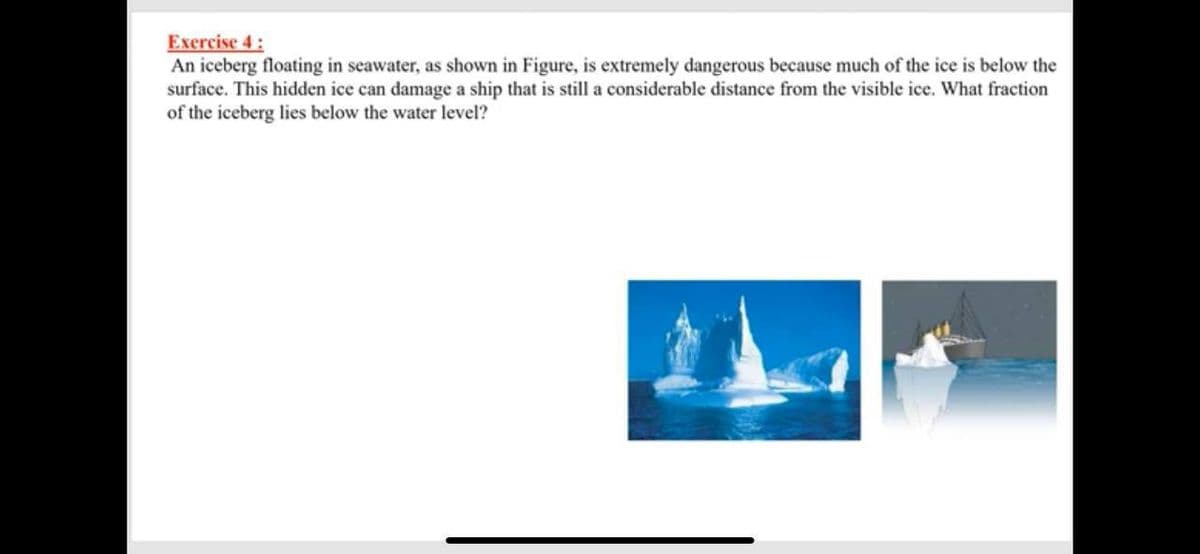 Exercise 4:
An iceberg floating in seawater, as shown in Figure, is extremely dangerous because much of the ice is below the
surface. This hidden ice can damage a ship that is still a considerable distance from the visible ice. What fraction
of the iceberg lies below the water level?
