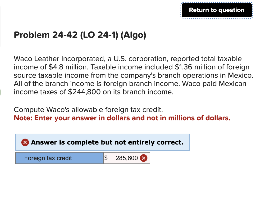Problem 24-42 (LO 24-1) (Algo)
Waco Leather Incorporated, a U.S. corporation, reported total taxable
income of $4.8 million. Taxable income included $1.36 million of foreign
source taxable income from the company's branch operations in Mexico.
All of the branch income is foreign branch income. Waco paid Mexican
income taxes of $244,800 on its branch income.
Return to question
Compute Waco's allowable foreign tax credit.
Note: Enter your answer in dollars and not in millions of dollars.
X Answer is complete but not entirely correct.
Foreign tax credit
$
285,600