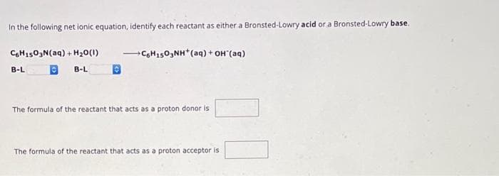 In the following net ionic equation, identify each reactant as either a Bronsted-Lowry acid or a Bronsted-Lowry base.
C6H1503N(aq) + H₂O(1)
B-L
B-L
+C6H1503NH+ (aq) + OH*(aq)
The formula of the reactant that acts as a proton donor is
The formula of the reactant that acts as a proton acceptor is