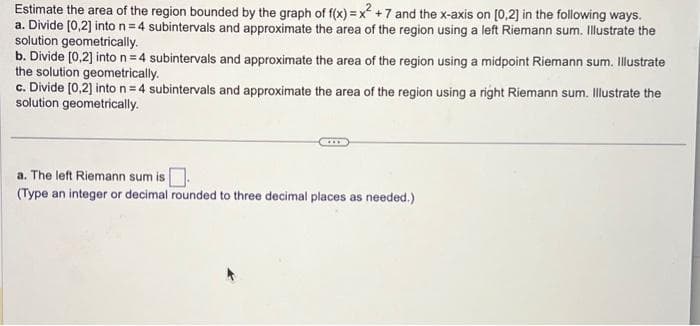 Estimate the area of the region bounded by the graph of f(x)=x² +7 and the x-axis on [0,2] in the following ways.
a. Divide [0,2] into n = 4 subintervals and approximate the area of the region using a left Riemann sum. Illustrate the
solution geometrically.
b. Divide [0,2] into n = 4 subintervals and approximate the area of the region using a midpoint Riemann sum. Illustrate
the solution geometrically.
c. Divide [0,2] into n = 4 subintervals and approximate the area of the region using a right Riemann sum. Illustrate the
solution geometrically.
a. The left Riemann sum is.
(Type an integer or decimal rounded to three decimal places as needed.)