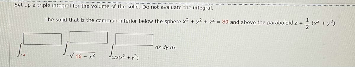 Set up a triple integral for the volume of the solid. Do not evaluate the integral.
The solid that is the common interior below the sphere x2 + y2 + z² = 80 and above the paraboloid z =
(x² + y²)
dz dy dx
V 16 – x2
1/2(x² + y²)
