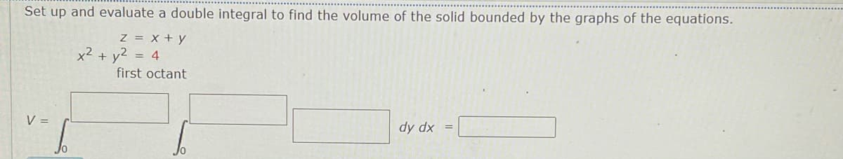 Set up and evaluate a double integral to find the volume of the solid bounded by the graphs of the equations.
z = x + y
x2 + y2 = 4
first octant
V =
dy dx
