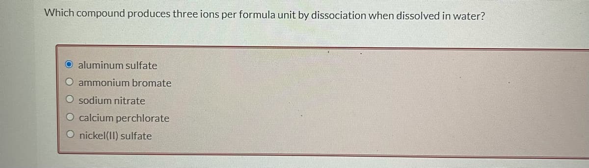 Which compound produces three ions per formula unit by dissociation when dissolved in water?
O aluminum sulfate
O ammonium bromate
O sodium nitrate
O calcium perchlorate
O nickel(II) sulfate
