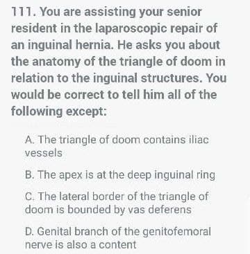 111. You are assisting your senior
resident in the laparoscopic repair of
an inguinal hernia. He asks you about
the anatomy of the triangle of doom in
relation to the inguinal structures. You
would be correct to tell him all of the
following except:
A. The triangle of doom contains iliac
vessels
B. The apex is at the deep inguinal ring
C. The lateral border of the triangle of
doom is bounded by vas deferens
D. Genital branch of the genitofemoral
nerve is also a content
