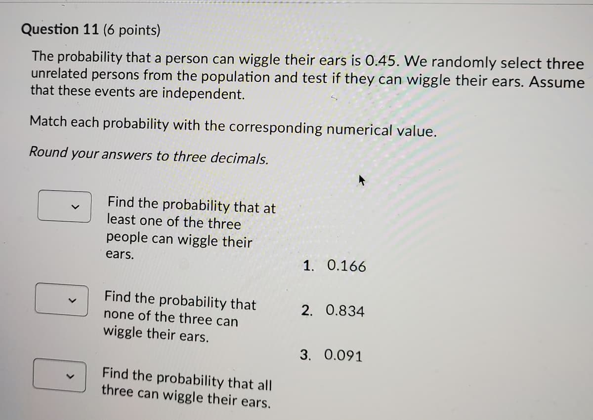 Question 11 (6 points)
The probability that a person can wiggle their ears is 0.45. We randomly select three
unrelated persons from the population and test if they can wiggle their ears. Assume
that these events are independent.
Match each probability with the corresponding numerical value.
Round your answers to three decimals.
Find the probability that at
least one of the three
people can wiggle their
ears.
1. 0.166
Find the probability that
none of the three can
2. 0.834
wiggle their ears.
3. 0.091
Find the probability that all
three can wiggle their ears.
