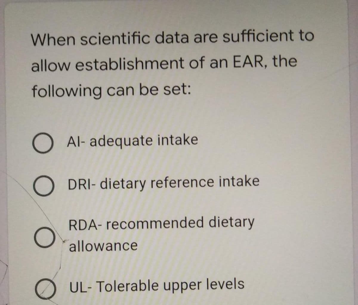 When scientific data are sufficient to
allow establishment of an EAR, the
following can be set:
O Al- adequate intake
O DRI- dietary reference intake
RDA- recommended dietary
allowance
O UL- Tolerable upper levels
