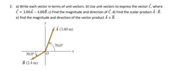 2. a) Write each vector in terms of unit vectors. b) Use unit vectors to express the vector Č, where
Č= 3.00Ã – 4.00B. c) Find the magnitude and direction of Č. d) Find the scalar product Ã · B.
e) find the magnitude and direction of the vector product Å x B.
Ä (3,60 m)
70.0°
30.0°
(2.4 m)
