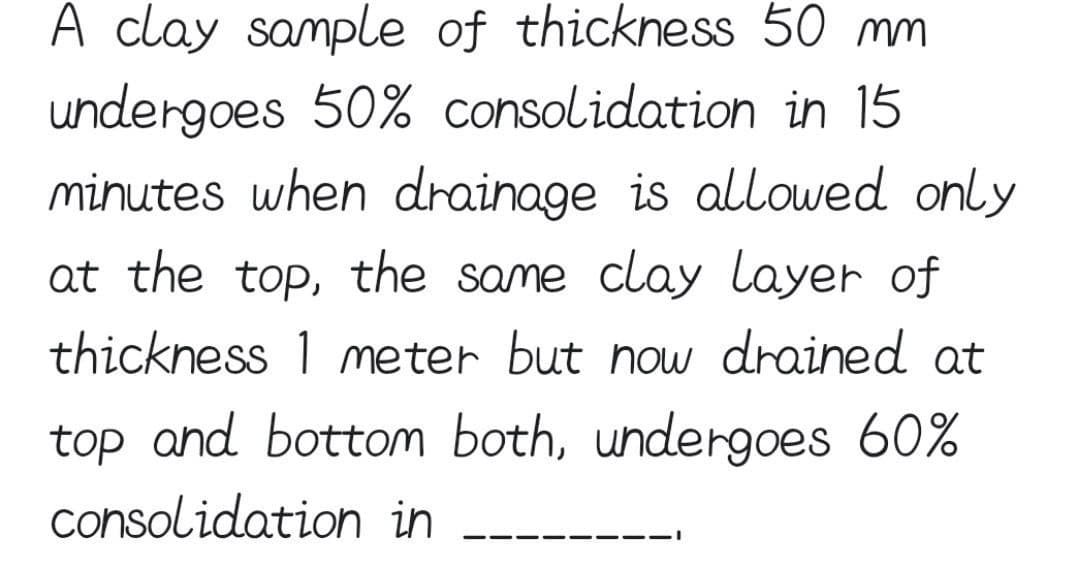 A clay sample of thickness 50 mm
undergoes 50% consolidation in 15
minutes when drainage is allowed only
at the top, the same clay layer of
thickness 1 meter but now drained at
top and bottom both, undergoes 60%
consolidation in
--
