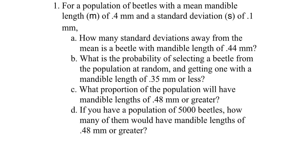 1. For a population of beetles with a mean mandible
length (m) of .4 mm and a standard deviation (s) of .1
mm,
a. How many standard deviations away from the
mean is a beetle with mandible length of .44 mm?
b. What is the probability of selecting a beetle from
the population at random, and getting one with a
mandible length of .35 mm or less?
c. What proportion of the population will have
mandible lengths of .48 mm or greater?
d. If you have a population of 5000 beetles, how
many of them would have mandible lengths of
.48 mm or greater?
