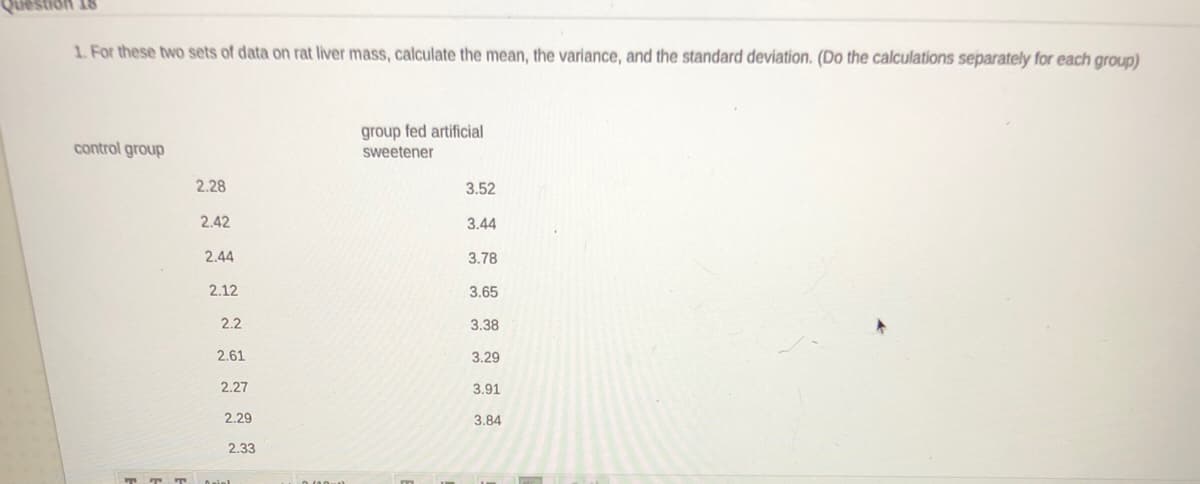 1. For these two sets of data on rat liver mass, calculate the mean, the variance, and the standard deviation. (Do the calculations separately for each group)
group fed artificial
control group
sweetener
2.28
3.52
2.42
3.44
2.44
3.78
2.12
3.65
2.2
3.38
2.61
3.29
2.27
3.91
2.29
3.84
2.33
