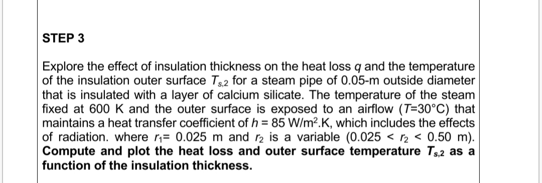 Explore the effect of insulation thickness on the heat loss q and the temperature
of the insulation outer surface T2 for a steam pipe of 0.05-m outside diameter
that is insulated with a layer of calcium silicate. The temperature of the steam
fixed at 600 K and the outer surface is exposed to an airflow (T=30°C) that
maintains a heat transfer coefficient of h = 85 W/m².K, which includes the effects
of radiation. where r,= 0.025 m and r2 is a variable (0.025 < r2 < 0.50 m).
Compute and plot the heat loss and outer surface temperature Ts,2 as a
function of the insulation thickness.
