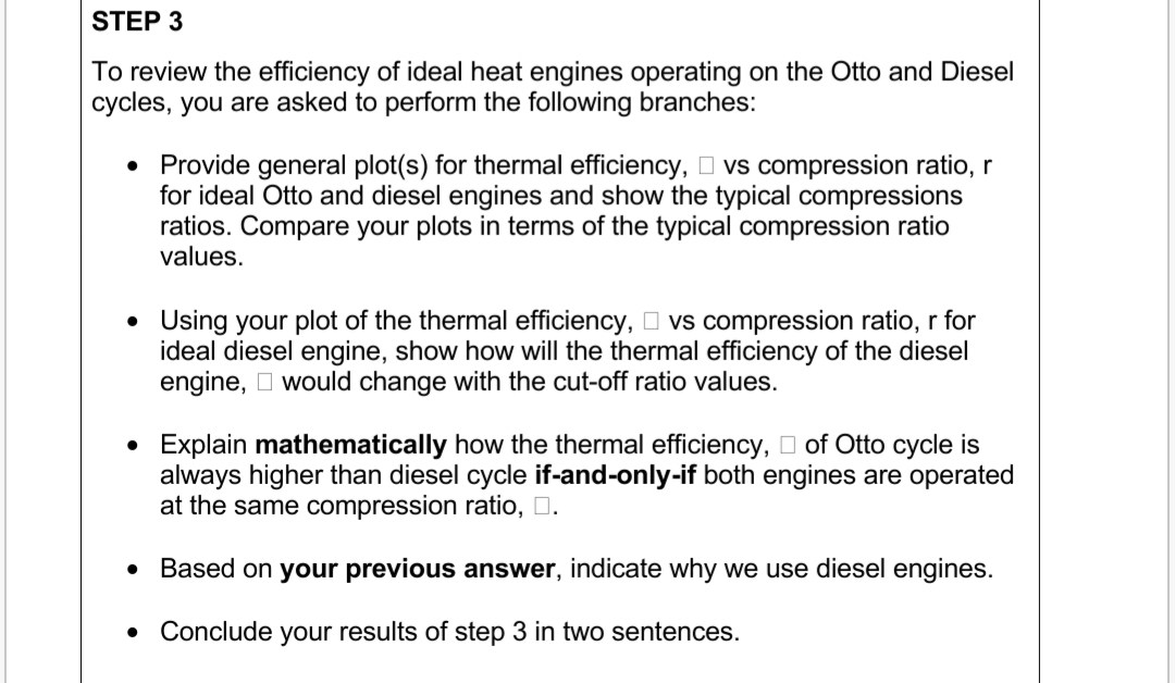 STEP 3
To review the efficiency of ideal heat engines operating on the Otto and Diesel
cycles, you are asked to perform the following branches:
• Provide general plot(s) for thermal efficiency, O vs compression ratio, r
for ideal Otto and diesel engines and show the typical compressions
ratios. Compare your plots in terms of the typical compression ratio
values.
• Using your plot of the thermal efficiency, O vs compression ratio, r for
ideal diesel engine, show how will the thermal efficiency of the diesel
engine, O would change with the cut-off ratio values.
• Explain mathematically how the thermal efficiency, D of Otto cycle is
always higher than diesel cycle if-and-only-if both engines are operated
at the same compression ratio, D.
• Based on your previous answer, indicate why we use diesel engines.
• Conclude your results of step 3 in two sentences.
