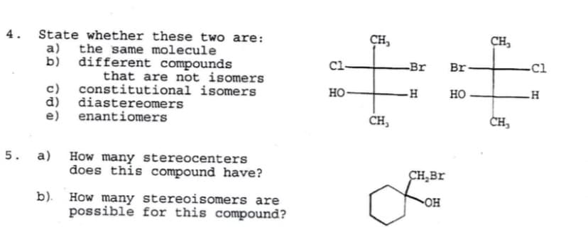 4. State whether these two are:
a) the same molecule
b) different compounds
CH,
CH,
Cl-
Br
Br
-Cl
that are not isomers
c)
d) diastereomers
e) enantiomers
constitutional isomers
но-
но
CH,
CH,
5.
a) How many stereocenters
does this compound have?
CH,Br
b). How many stereoisomers are
possible for this compound?
OH
