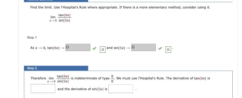 Find the limit. Use l'Hospital's Rule where appropriate. If there is a more elementary method, consider using it.
tan(8x)
lim
x-0 sin(5x)
Step 1
As x- 0, tan(8x) -0
and sin(5x) - 0
Step 2
tan(8x)
x-0 sin(5x)
Therefore lim
is indeterminate of type
We must use l'Hospital's Rule. The derivative of tan(8x) is
and the derivative of sin(5x) is
