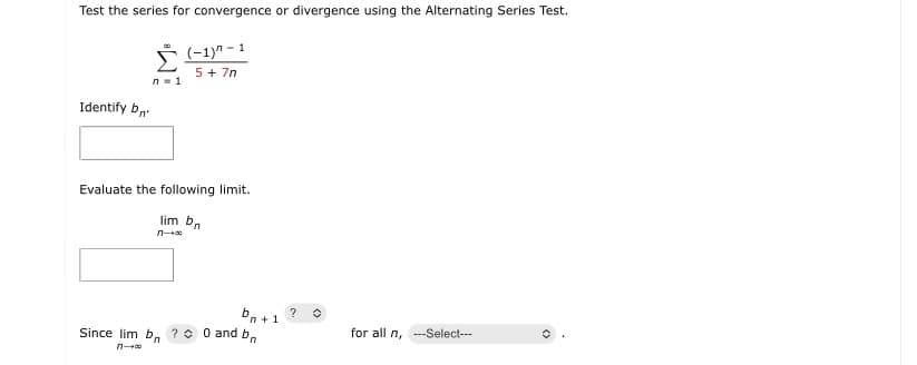 Test the series for convergence or divergence using the Alternating Series Test.
(-1)" - 1
5 + 7n
n- 1
Identify bn
Evaluate the following limit.
lim bn
n
b, +1
Since lim b. ?0 0 and b.
?
for all n, --Select---
n
<>
