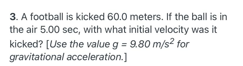 3. A football is kicked 60.0 meters. If the ball is in
the air 5.00 sec, with what initial velocity was it
kicked? [Use the value g = 9.80 m/s² for
gravitational acceleration.]
