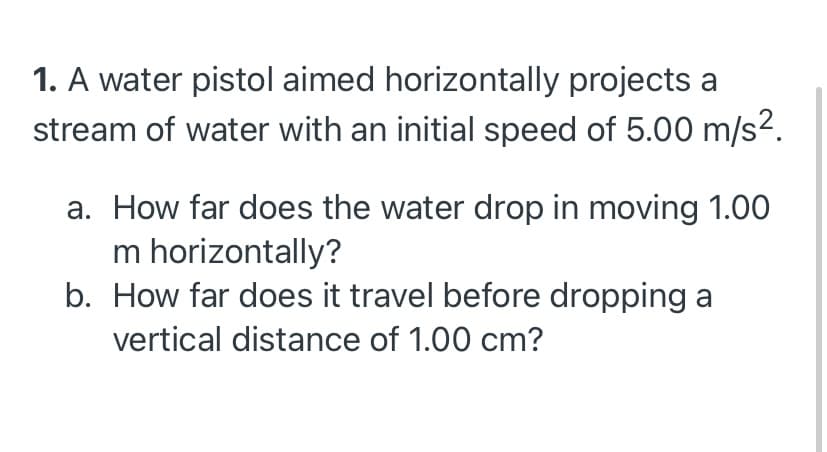 1. A water pistol aimed horizontally projects a
stream of water with an initial speed of 5.00 m/s2.
a. How far does the water drop in moving 1.00
m horizontally?
b. How far does it travel before dropping a
vertical distance of 1.00 cm?
