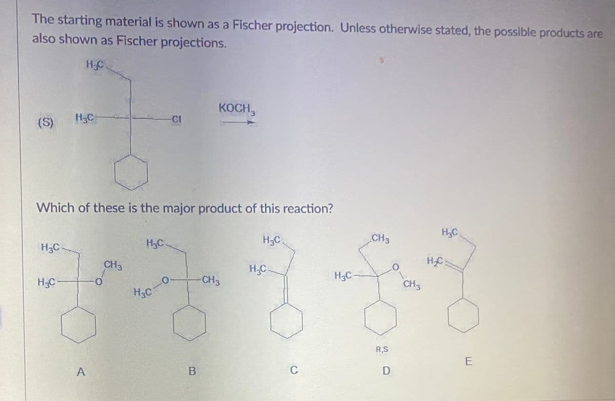 The starting material is shown as a Fischer projection. Unless otherwise stated, the possible products are
also shown as Fischer projections.
HC.
KOCH,
(S)
H3C
CI
Which of these is the major product of this reaction?
CH3
H3C
H3C
H3C
H3C
CH3
HC
H,C
H3C-
O.
CH3
H3C
CH3
H3C
R,S
C
D
A,
