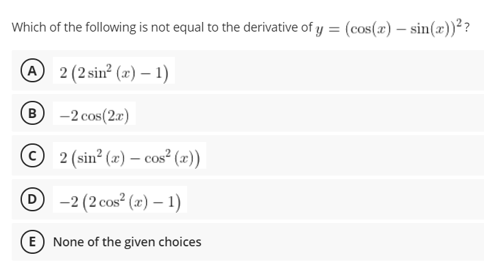 Which of the following is not equal to the derivative of y = (cos(x) – sin(x))??
A 2 (2 sin? (x) – 1)
B
-2 cos(2r)
© 2 (sin? (x) – cos² (x))
O -2 (2 cos (x) – 1)
E) None of the given choices
