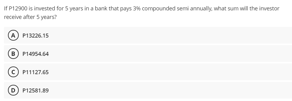 If P12900 is invested for 5 years in a bank that pays 3% compounded semi annually, what sum will the investor
receive after 5 years?
A P13226.15
B P14954.64
c) P11127.65
D) P12581.89
