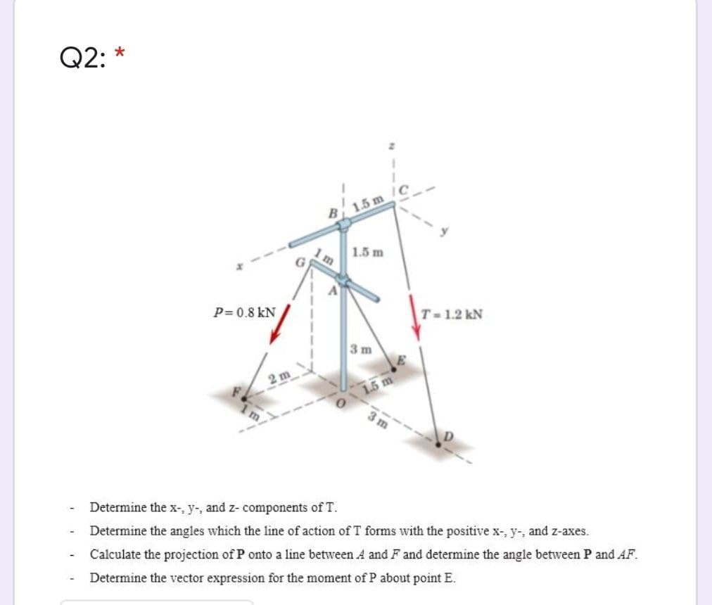 Q2: *
1.5 m
1.5 m
P= 0.8 kN
T-1.2 kN
3 m
2 m
1.5 m
m.
3 m
Determine the x-, y-, and z- components of T.
Determine the angles which the line of action of T forms with the positive x-, y-, and z-axes.
Calculate the projection of P onto a line between A and F and determine the angle between P and AF.
Determine the vector expression for the moment of P about point E.
