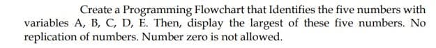 Create a Programming Flowchart that Identifies the five numbers with
variables A, B, C, D, È. Then, display the largest of these five numbers. No
replication of numbers. Number zero is not allowed.

