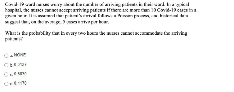Covid-19 ward nurses worry about the number of arriving patients in their ward. In a typical
hospital, the nurses cannot accept arriving patients if there are more than 10 Covid-19 cases in a
given hour. It is assumed that patient's arrival follows a Poisson process, and historical data
suggest that, on the average, 5 cases arrive per hour.
What is the probability that in every two hours the nurses cannot accommodate the arriving
patients?
a. NONE
O b.0.0137
O.0.5830
O d. 0.4170
