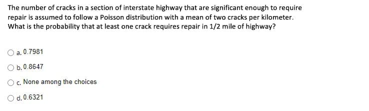 The number of cracks in a section of interstate highway that are significant enough to require
repair is assumed to follow a Poisson distribution with a mean of two cracks per kilometer.
What is the probability that at least one crack requires repair in 1/2 mile of highway?
a. 0.7981
O b.0.8647
O c. None among the choices
d. 0.6321
