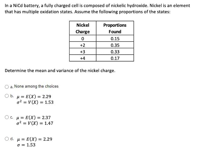 In a Nicd battery, a fully charged cell is composed of nickelic hydroxide. Nickel is an element
that has multiple oxidation states. Assume the following proportions of the states:
Nickel
Proportions
Found
Charge
0.15
+2
0.35
+3
0.33
+4
0.17
Determine the mean and variance of the nickel charge.
a. None among the choices
O b. µ = E(X) = 2.29
o2 = V (X) = 1.53
O. µ = E(X) = 2.37
o? = V (X) = 1.47
O d. u = E(X) = 2.29
o = 1.53
