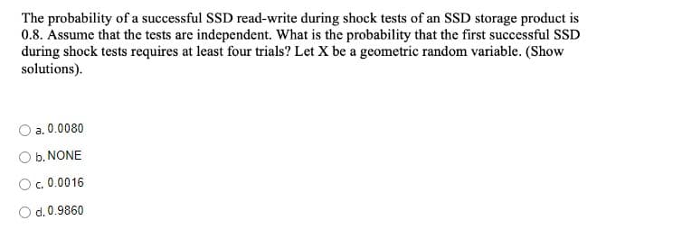 The probability of a successful SSD read-write during shock tests of an SSD storage product is
0.8. Assume that the tests are independent. What is the probability that the first successful SSD
during shock tests requires at least four trials? Let X be a geometric random variable. (Show
solutions).
a. 0.0080
O b. NONE
C.
O.0.0016
O d. 0.9860
